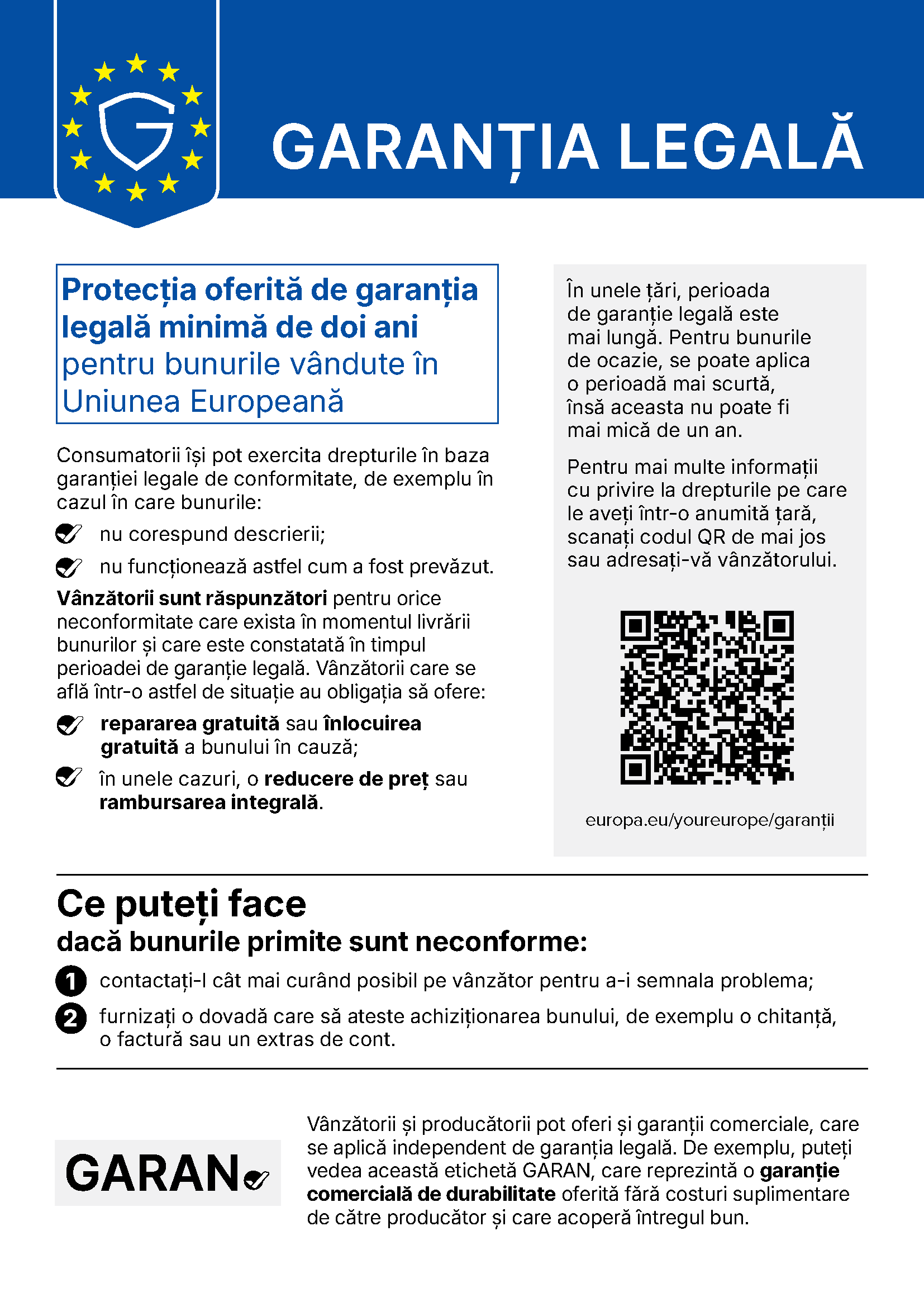Notificarea UE Garanția legală. Protecția oferită de garanția legală minimă de doi ani pentru bunurile vândute în Uniunea Europeană. Consumatorii își pot exercita drepturile în baza garanției legale de conformitate, de exemplu în cazul în care bunurile nu corespund descrierii sau nu funcționează astfel cum a fost prevăzut. Vânzătorii sunt răspunzători pentru orice neconformitate care exista în momentul livrării bunurilor și care este constatată în timpul perioadei de garanție legală și au obligația să ofere repararea gratuită sau înlocuirea gratuită a bunului în cauză și, în unele cazuri, o reducere de preț sau rambursarea integrală. În unele țări, perioada de garanție legală este mai lungă. Pentru bunurile de ocazie se poate aplica o perioadă mai scurtă, însă aceasta nu poate fi mai mică de un an. Ce puteți face dacă bunurile primite sunt neconforme: contactați-l cât mai curând posibil pe vânzător pentru a-i semnala problema și furnizați o dovadă care să ateste achiziționarea bunului, de exemplu o chitanță, o factură sau un extras de cont. Vânzătorii și producătorii pot oferi și garanții comerciale, care se aplică independent de garanția legală, de exemplu eticheta GARAN, o garanție comercială de durabilitate oferită fără costuri suplimentare de către producător și care acoperă întregul bun.